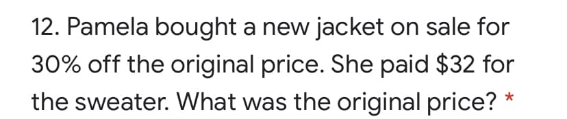 12. Pamela bought a new jacket on sale for
30% off the original price. She paid $32 for
the sweater. What was the original price?
