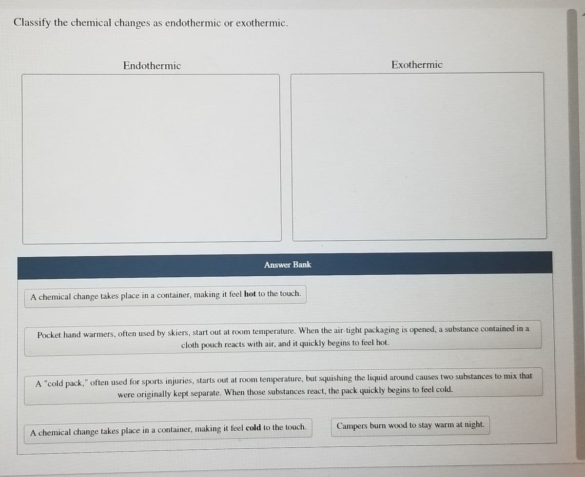 Classify the chemical changes as endothermic or exothermic.
Endothermic
Exothermic
Answer Bank
A chemical change takes place in a container, making it feel hot to the touch.
Pocket hand warmers, often used by skiers, start out at room temperature. When the air-tight packaging is opened, a substance contained in a
cloth pouch reacts with air, and it quickly begins to feel hot.
A "cold pack," often used for sports injuries, starts out at room temperature, but squishing the liquid around causes two substances to mix that
were originally kept separate. When those substances react, the pack quickly begins to feel cold.
Campers burn wood to stay warm at night.
A chemical change takes place in a container, making it feel cold to the touch.
