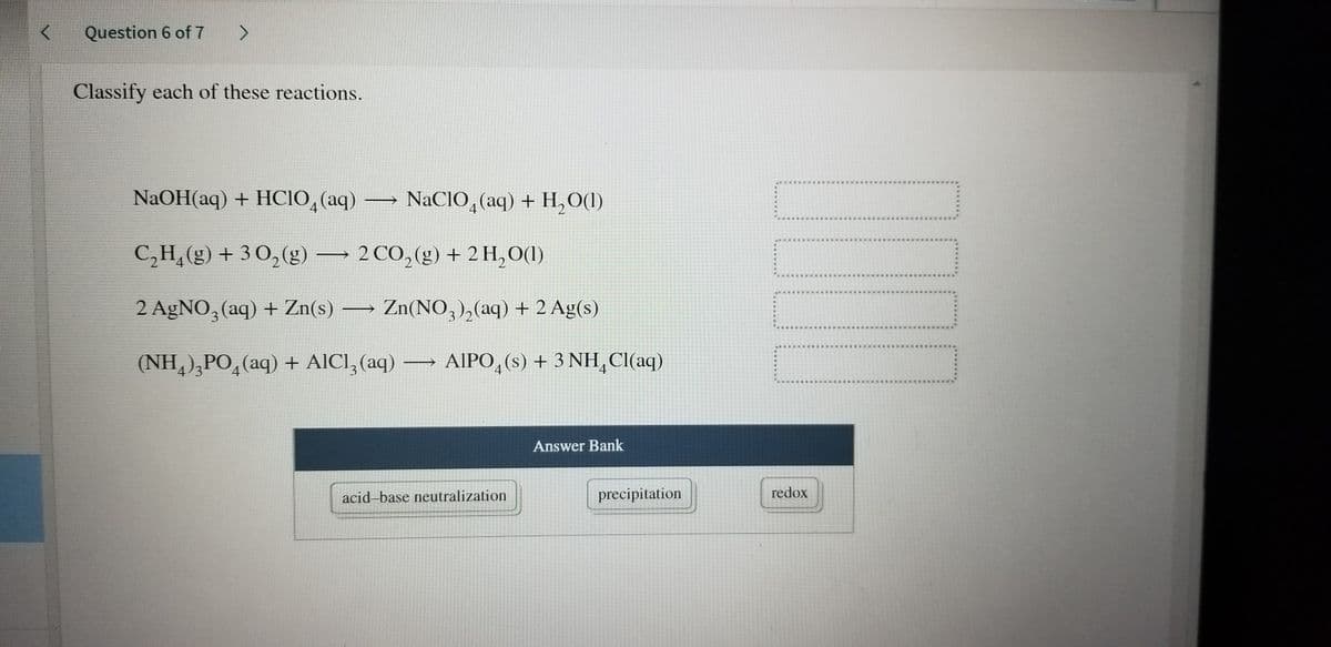 Question 6 of 7
Classify each of these reactions.
NaOH(aq) + HСІО, (аq) — NaCIO, (аq)
+ H,O(1)
C,H,(g) + 30, (g) 2 CO,(g) + 2 H,O(1)
2 AgNO, (aq) + Zn(s) → Zn(NO, ),(aq) + 2 Ag(s)
3
5..
(NH,),PO,(aq) + AICI, (aq) AIPO,(s) + 3 NH,CI(aq)
4/3
4
4
Answer Bank
acid-base neutralization
precipitation
redox
