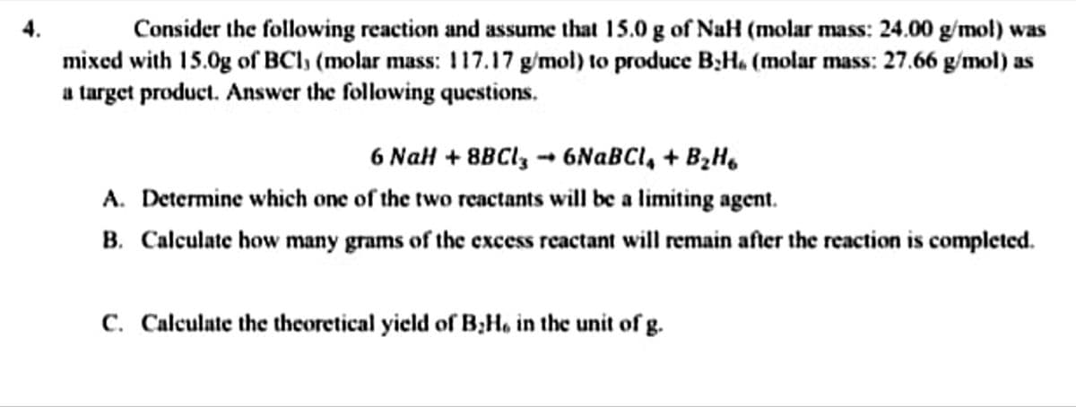 Consider the following reaction and assume that 15.0 g of NaH (molar mass: 24.00 g/mol) was
mixed with 15.0g of BCl) (molar mass: 117.17 g/mol) to produce B;Ha (molar mass: 27.66 g/mol) as
a target product. Answer the following questions.
6 NaH + 8BCI, - 6NABCI, + B2H.
A. Determine which one of the two reactants will be a limiting agent.
B. Calculate how many grams of the excess reactant will remain after the reaction is completed.
C. Calculate the thcoretical yield of B;H, in the unit of g.
