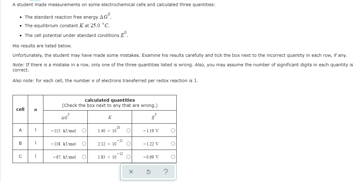 A student made measurements on some electrochemical cells and calculated three quantities:
• The standard reaction free energy AG°.
• The equilibrium constant K at 25.0 °C.
• The cell potential under standard conditions E".
His results are listed below.
Unfortunately, the student may have made some mistakes. Examine his results carefully and tick the box next to the incorrect quantity in each row, if any.
Note: If there is a mistake in a row, only one of the three quantities listed is wrong. Also, you may assume the number of significant digits in each quantity is
correct.
Also note: for each cell, the number n of electrons transferred per redox reaction is 1.
calculated quantities
(Check the box next to any that are wrong.)
cell
AG
K
20
1.40 x 10
A
1
- 115. kJ/mol
-1.19 V
-21
в
1
- 118. kJ/mol
2.12 x 10
-1.22 V
-12
1.83 x 10
1
- 67. kJ/mol
-0.69 V
