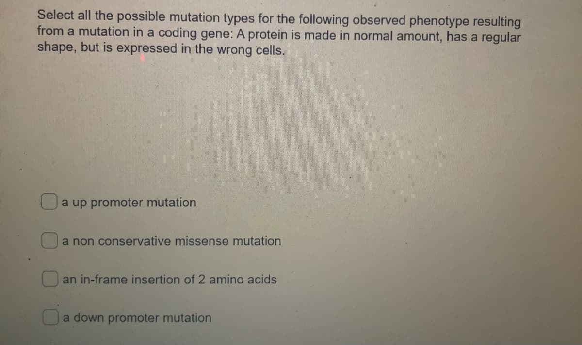 Select all the possible mutation types for the following observed phenotype resulting
from a mutation in a coding gene: A protein is made in normal amount, has a regular
shape, but is expressed in the wrong cells.
a up promoter mutation
a non conservative missense mutation
an in-frame insertion of 2 amino acids
a down promoter mutation
