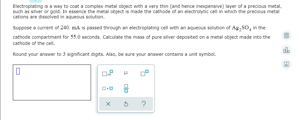 Electroplating is a way to coat a complex metal object with a very thin (and hence inexpensive) layer of a precious metal,
such as silver or gold. In essence the metal object is made the cathode of an electrolytic cell in which the precious metal
cations are dissolved in aqueous solution.
Suppose a current of 240. mA is passed through an electroplating cell with an aqueous solution of Ag, SO, in the
cathode compartment for 55.0 seconds. Calculate the mass of pure silver deposited on a metal object made into the
cathode of the cell.
alo
Round your answer to 3 significant digits. Also, be sure your answer contains a unit symbol.
Ar
