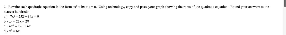 2. Rewrite each quadratic equation in the form ax² + bx+c = 0. Using technology, copy and paste your graph showing the roots of the quadratic equation. Round your answers to the
nearest hundredth.
a.) 7x²252 +84x = 0
b.) x² + 23x = 28
c.) 6x² = 120 + 6x
d.) x² = 6x