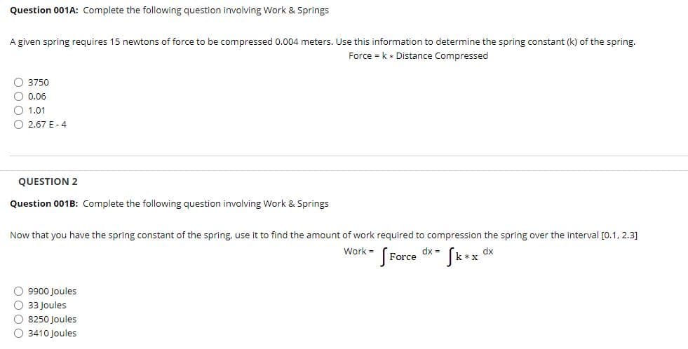 Question 001A: Complete the following question involving Work & Springs
A given spring requires 15 newtons of force to be compressed 0.004 meters. Use this information to determine the spring constant (k) of the spring.
Force - k * Distance Compressed
O 3750
O 0.06
O 1.01
O 2.67 E - 4
QUESTION 2
Question 001B: Complete the following question involving Work & Springs
Now that you have the spring constant of the spring, use it to find the amount of work required to compression the spring over the interval [0.1, 2.3]
Work =
Force
dx =
dx
O 9900 Joules
O 33 Joules
O 8250 Joules
O 3410 Joules
