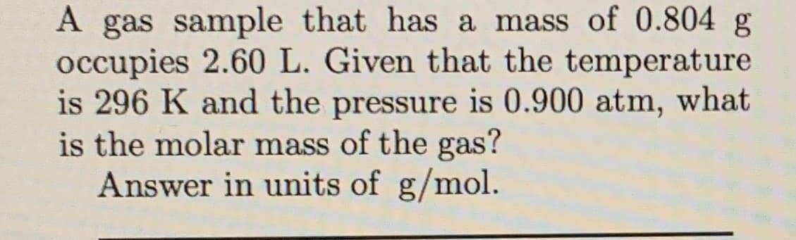 A gas sample that has a mass of 0.804 g
occupies 2.60 L. Given that the temperature
is 296 K and the pressure is 0.900 atm, what
is the molar mass of the gas?
Answer in units of g/mol.
