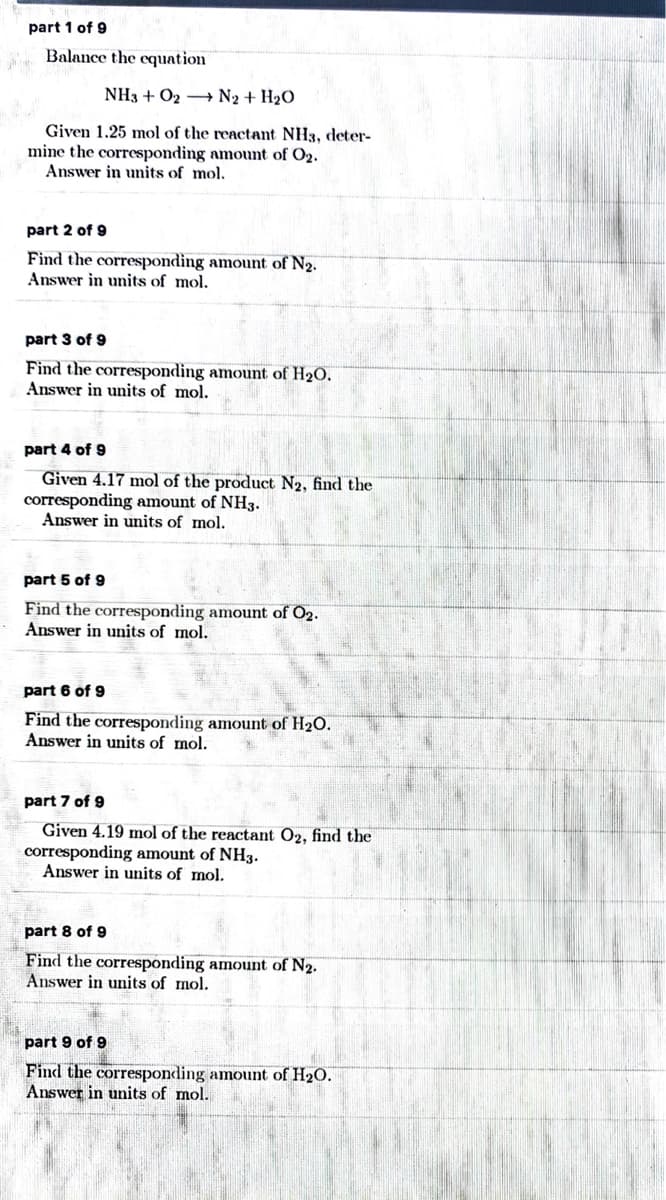 part 1 of 9
Balance the cquation
NH3 + O2 + N2 + H2O
Given 1.25 mol of the reactant NH3, deter-
mine the corresponding amount of O2.
Answer in units of mol.
part 2 of 9
Find the corresponding amount of N2.
Answer in units of mol.
part 3 of 9
Find the corresponding amount of H2O.
Answer in units of mol.
part 4 of 9
Given 4.17 mol of the product N2, find the
corresponding amount of NH3.
Answer in units of mol.
part 5 of 9
Find the corresponding amount of O2.
Answer in units of mol.
part 6 of 9
Find the corresponding amount of H2O.
Answer in units of mol.
part 7 of 9
Given 4.19 mol of the reactant O2, find the
corresponding amount of NH3.
Answer in units of mol.
part 8 of 9
Find the corresponding amount of N2.
Answer in units of mol.
part 9 of 9
Find the corresponding amount of H2O.
Answer in units of mol.
