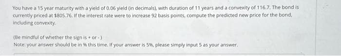You have a 15 year maturity with a yield of 0.06 yield (in decimals), with duration of 11 years and a convexity of 116.7. The bond is
currently priced at $805.76. If the interest rate were to increase 92 basis points, compute the predicted new price for the bond,
including convexity.
(Be mindful of whether the sign is + or -)
Note: your answer should be in % this time. If your answer is 5%, please simply input 5 as your answer.