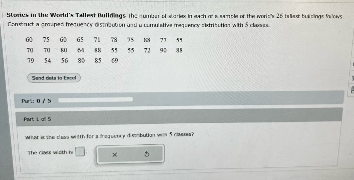 Stories in the World's Tallest Buildings The number of stories in each of a sample of the world's 26 tallest buildings follows.
Construct a grouped frequency distribution and a cumulative frequency distribution with 5 classes.
60
75
60
65
71
78
75
88
77
55
70
70
80
64
88
55
55
72
90
88
79
54
56
80
85
69
Send data to Excel
Part: 0/5
Part 1 of 5
for
equency distribution with 5 dasses?
What is the class widt
The class width is
