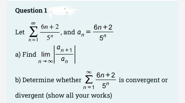 Question 1
бп + 2
6n+2
Let 2
, and an
5"
5"
n=1
an+1
a) Find lim
an
6n+2
b) Determine whether 2
is convergent or
5"
n =1
divergent (show all your works)
