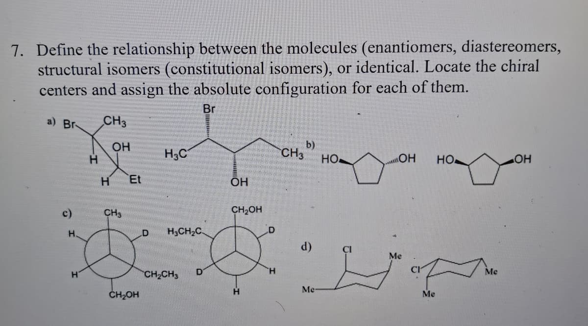 7. Define the relationship between the molecules (enantiomers, diastereomers,
structural isomers (constitutional isomers), or identical. Locate the chiral
centers and assign the absolute configuration for each of them.
Br
a) Br
c)
H
H
H
CH3
OH
H Et
CH3
CH₂OH
H3C
H₂CH₂C
CH₂CH3
D
OH
CH₂OH
H
CH3
b)
Me
HO
...OH
Me
Me
HO
Me
OH