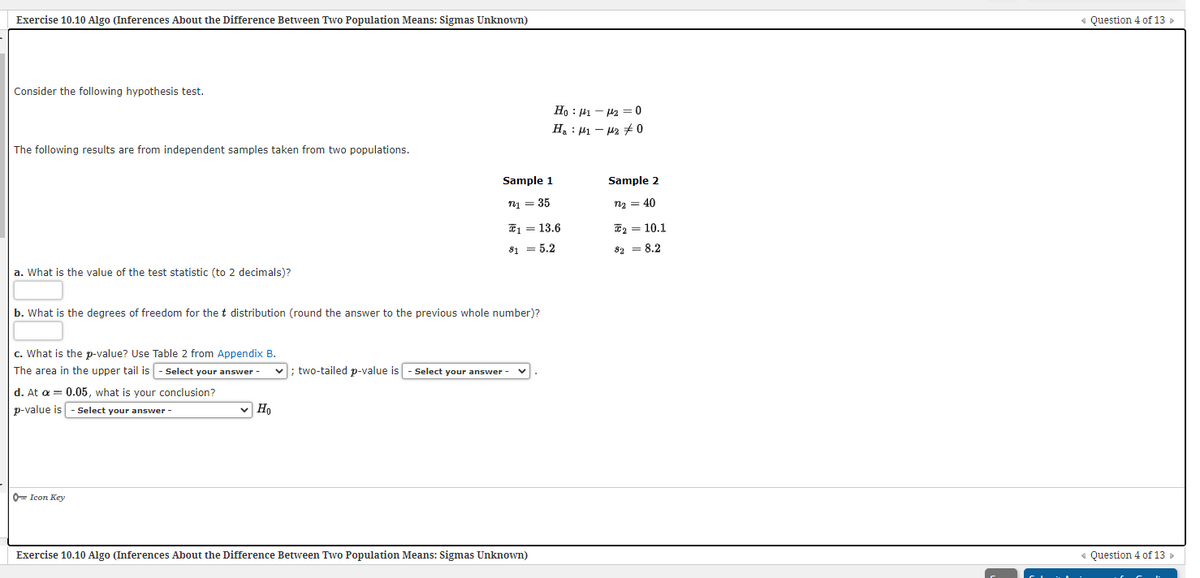 Exercise 10.10 Algo (Inferences About the Difference Between Two Population Means: Sigmas Unknown)
« Question 4 of 13 »
Consider the following hypothesis test.
Ho : 41 – 42 = 0
H, : 41 – 42 + 0
The following results are from independent samples taken from two populations.
Sample 1
Sample 2
71 = 35
n2 = 40
E1 = 13.6
E2 = 10.1
S1 = 5.2
82 = 8.2
a. What is the value of the test statistic (to 2 decimals)?
b. What is the degrees of freedom for the t distribution (round the answer to the previous whole number)?
c. What is the p-value? Use Table 2 from Appendix B.
The area in the upper tail is
Select your answer -
v; two-tailed p-value is
Select your answer-
d. At a = 0.05, what is your conclusion?
p-value is - Select your answer -
v Ho
0= Icon Key
Exercise 10.10 Algo (Inferences About the Difference Between Two Population Means: Sigmas Unknown)
« Question 4 of 13
