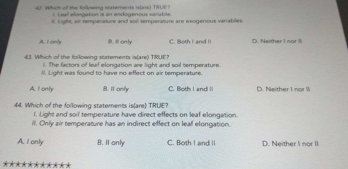 42. Which of the following statements is(are) TRUE?
1. Leaf elongation is an endogenous variable.
Light, air temperature and soil temperature are exogenous variables.
A. I only
B. Il only
C. Both I and II
43. Which of the following statements is(are) TRUE?
1. The factors of leaf elongation are light and soil temperature.
II. Light was found to have no effect on air temperature.
C. Both I and II
A. I only
44. Which of the following statements is(are) TRUE?
1. Light and soil temperature have direct effects on leaf elongation.
II. Only air temperature has an indirect effect on leaf elongation.
A. I only
B. Il only
B. II only
C. Both I and II
D. Neither I nor II
D. Neither I nor II
D. Neither I nor II