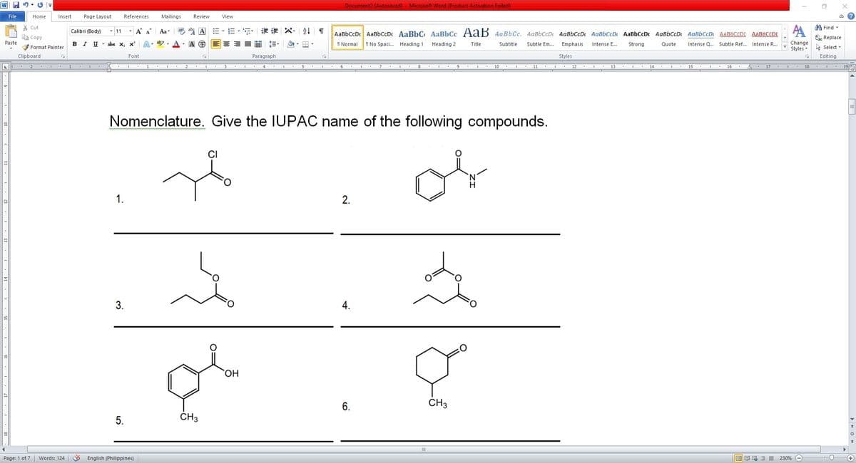 Document2 (Autösaved) - Microsoft Word (Product Activation Failed)
File
Home
Insert
Page Layout
References
Mailings
Review
View
Cut
A Find -
Calibri (Body)
* 11
- A A
Aa
粤ay A =,=,,章 公,外T
AaBbCcDc AaBbCcDc AaBbC AaBbCc AaB AaBbCc. AaBbCcD AaBbCcDt AaBbCcD
AaBbCcDc AaBbCcD
AgBbCcD AABBCCDE AABBCCDE
A Copy
ah. Replace
Paste
B I
I Normal
Subtle Ref... Intense R..
Change
Styles
U - abe x, x'
1 No Spaci... Heading 1
Heading 2
Title
Subtitle
Subtle Em...
Emphasis
Intense E...
Strong
Quote
Intense Q..
VFormat Painter
A Select -
Clipboard
Font
Paragraph
Styles
Editing
11 .I
12
13
14
15 . 1 . 16.
. I 18 . I
Nomenclature. Give the IUPAC name of the following compounds.
CI
1.
2.
3.
4.
HO,
6.
CH3
CH3
Page: 1 of 7 Words: 124
English (Philippines)
目 昆言 230% -
5.
