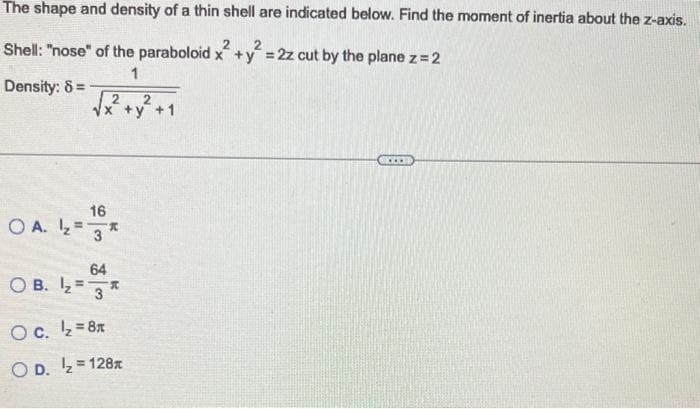 The shape and density of a thin shell are indicated below. Find the moment of inertia about the z-axis.
Shell: "nose" of the paraboloid x +y = 2z cut by the plane z =
2
1
Density: 8=
16
OA. ¹₂3
OB. ₂ =
2
64
A
O c. ¹₂=8x
OD. ₂=128x
+y² +1
www