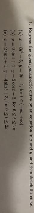 1. Express the given parametric curve by an equation in x and y, and then sketch the curve.
(a) x = 8t²-5, y = 2t - 1, for t€ (-∞0,
+∞0)
(b) x=2 sint + 1, y = 3 cost-2, for 0 ≤ t ≤ 2
(c) x=2 sint + 1, y = 4 sint + 3, for 0 ≤ t ≤ 2π