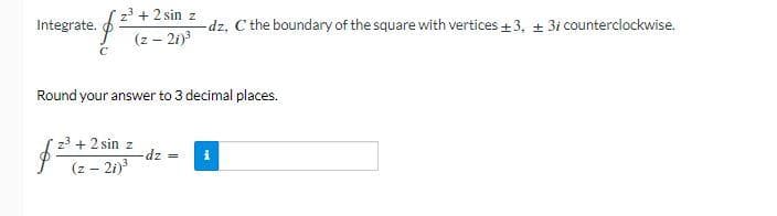 Integrate.
C
z³ + 2 sin z
-dz, C the boundary of the square with vertices +3, +3i counterclockwise.
(z - 21)³
Round your answer to 3 decimal places.
$
z³ + 2 sin z
(z - 21)³
-dz =