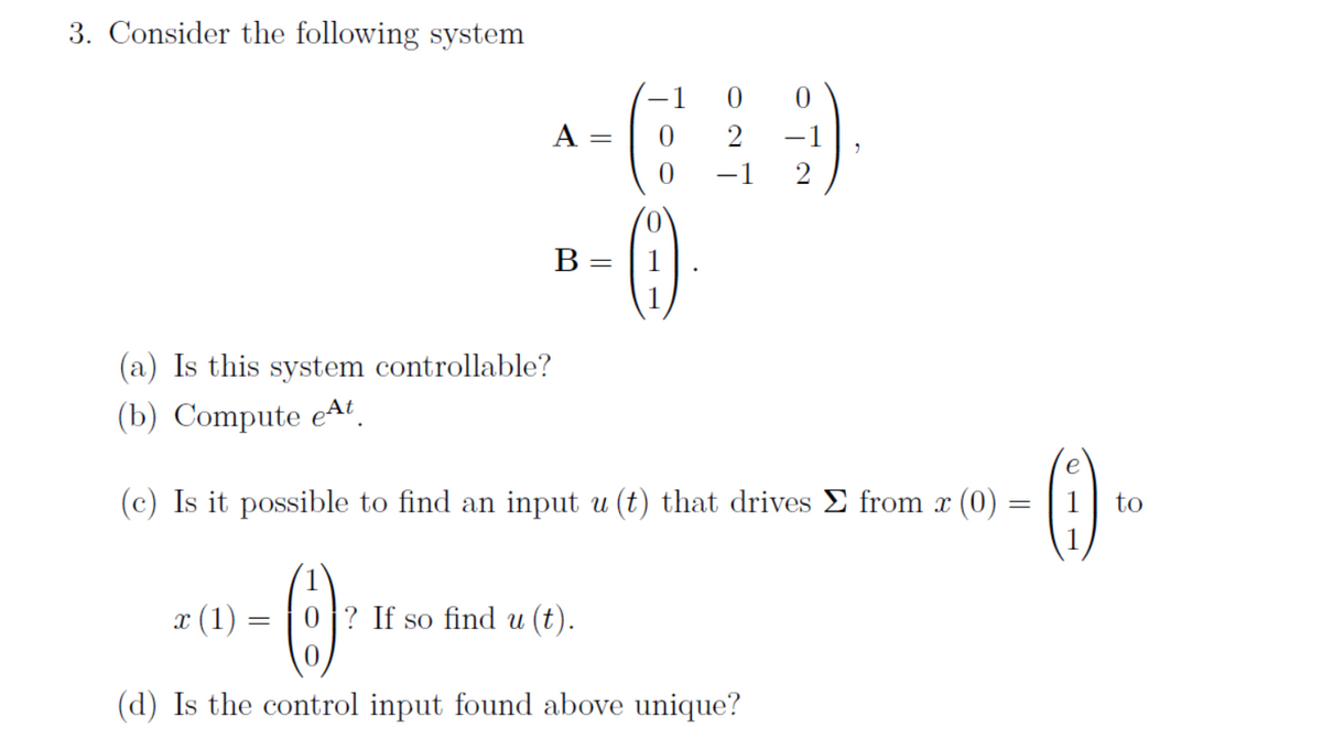 3. Consider the following system
(a) Is this system controllable?
(b) Compute eªt.
A
x (1) =
B
=
=
=
-1
0
0
(c) Is it possible to find an input u (t) that drives Σ from x (0)
0
2
−1 2
(6)
0? If so find u (t).
0
(d) Is the control input found above unique?
=
(0)
1
to