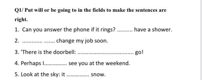 QI/ Put will or be going to in the fields to make the sentences are
right.
1. Can you answer the phone if it rings? . have a shower.
2.
change my job soon.
3. 'There is the doorbell:
go!
4. Perhaps I . see you at the weekend.
5. Look at the sky: it
snow.
...
