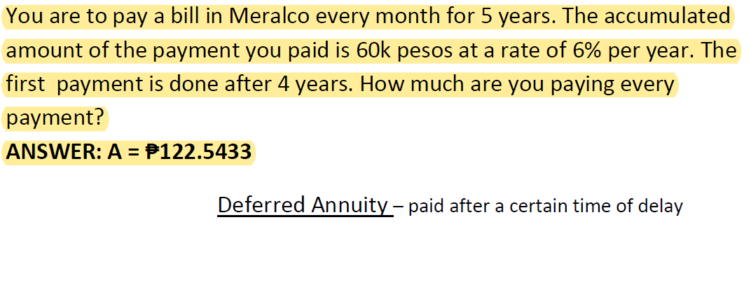 You are to pay a bill in Meralco every month for 5 years. The accumulated
amount of the payment you paid is 60k pesos at a rate of 6% per year. The
first payment is done after 4 years. How much are you paying every
payment?
ANSWER: A = P122.5433
Deferred Annuity – paid after a certain time of delay
