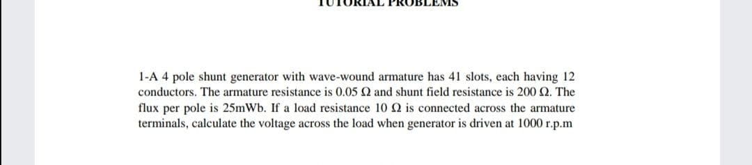 EMS
1-A 4 pole shunt generator with wave-wound armature has 41 slots, each having 12
conductors. The armature resistance is 0.05 Q and shunt field resistance is 200 Q. The
flux per pole is 25mWb. If a load resistance 10 Q is connected across the armature
terminals, calculate the voltage across the load when generator is driven at 1000 r.p.m
