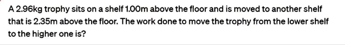 A 2.96kg trophy sits on a shelf 1.00m above the floor and is moved to another shelf
that is 2.35m above the floor. The work done to move the trophy from the lower shelf
to the higher one is?