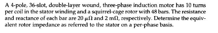 A 4-pole, 36-slot, double-layer wound, three-phase induction motor has 10 turns
per coil in the stator winding and a squirrel-cage rotor with 48 bars. The resistance
and reactance of each bar are 20 μs and 2 m, respectively. Determine the equiv-
alent rotor impedance as referred to the stator on a per-phase basis.