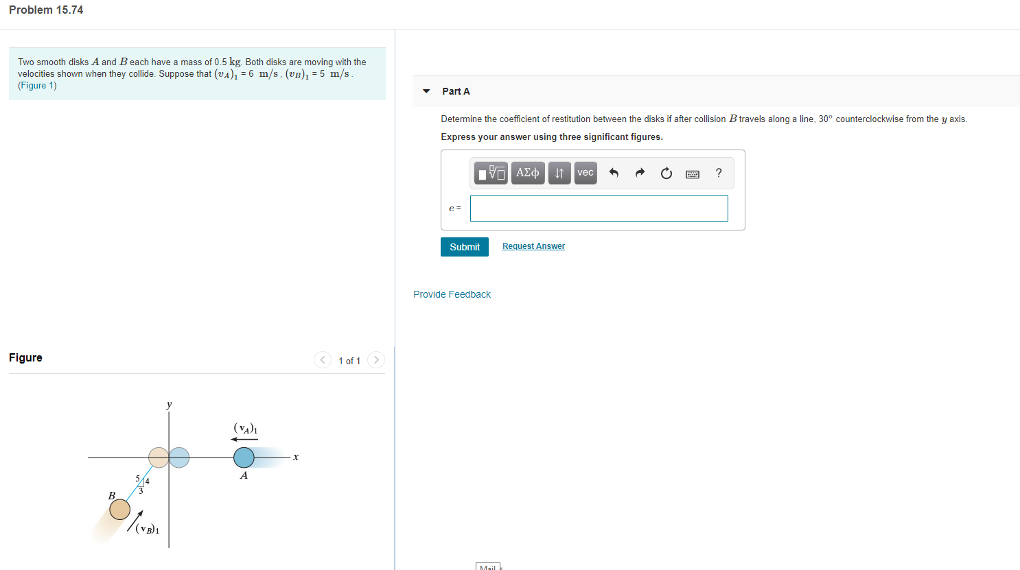 Problem 15.74
Two smooth disks A and B each have a mass of 0.5 kg. Both disks are moving with the
velocities shown when they collide. Suppose that (vA) = 6 m/s, (vB) =5 m/s
(Figure 1)
Part A
Determine the coefficient of restitution between the disks if after collision B travels along a line, 30° counterclockwise from the y axis
Express your answer using three significant figures.
nν ΑΣφ
?
vec
e =
Submit
Request Answer
Provide Feedback
Figure
1 of 1
(VA)1
X
A
B
Mail
