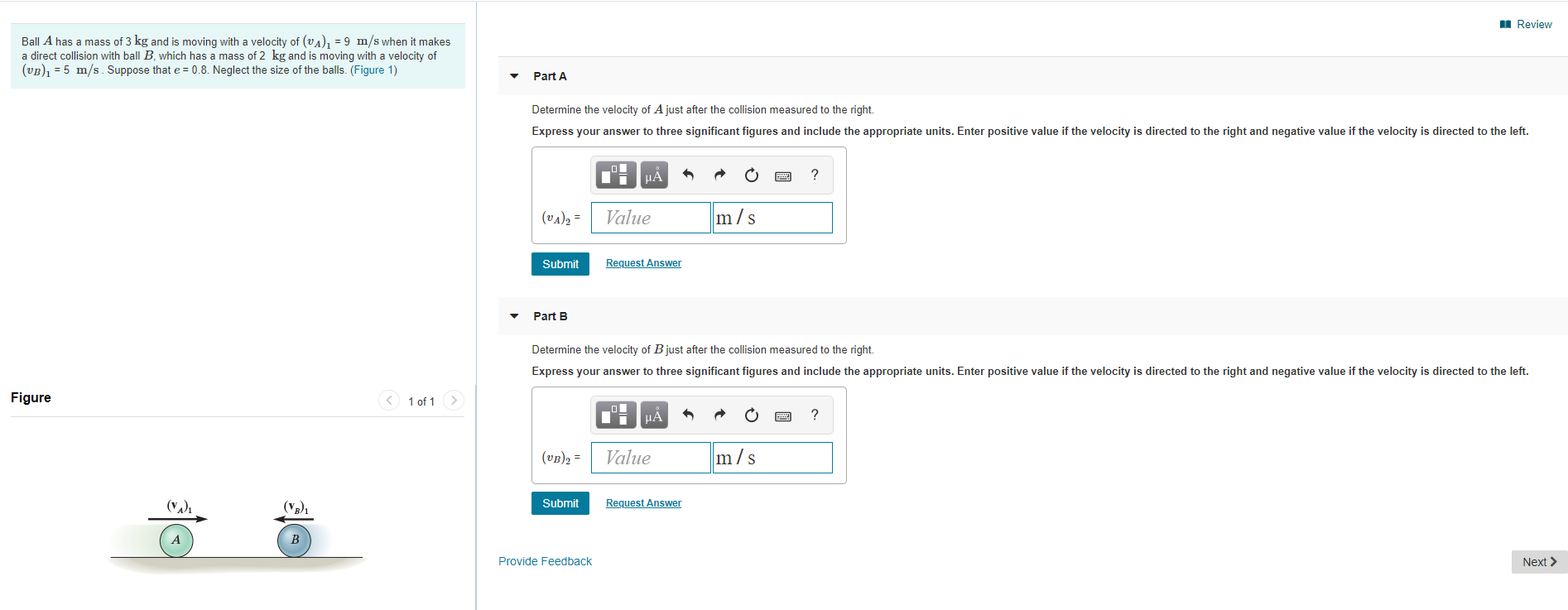 Review
Ball A has a mass of 3 kg and is moving with a velocity of (vA), =9 m/s when it makes
a direct collision with ball B, which has a mass of 2 kg and is moving with a velocity of
(vB5 m/s Suppose that e 0.8. Neglect the size of the balls. (Figure 1)
Part A
Determine the velocity of Ajust after the collision measured to the right.
Express your answer to three significant figures and include the appropriate units. Enter positive value if the velocity is directed to the right and negative value if the velocity is directed to the left.
?
m/s
Value
(UA)2=
Request Answer
Submit
Part B
Determine the velocity of Bjust after the collision measured to the right.
Express your answer to three significant figures and include the appropriate units. Enter positive value if the velocity is directed to the right and negative value if the velocity is directed to the left.
Figure
1 of 1
m/s
Value
(VB)2
(у)
Submit
Request Answer
B
Provide Feedback
Next
