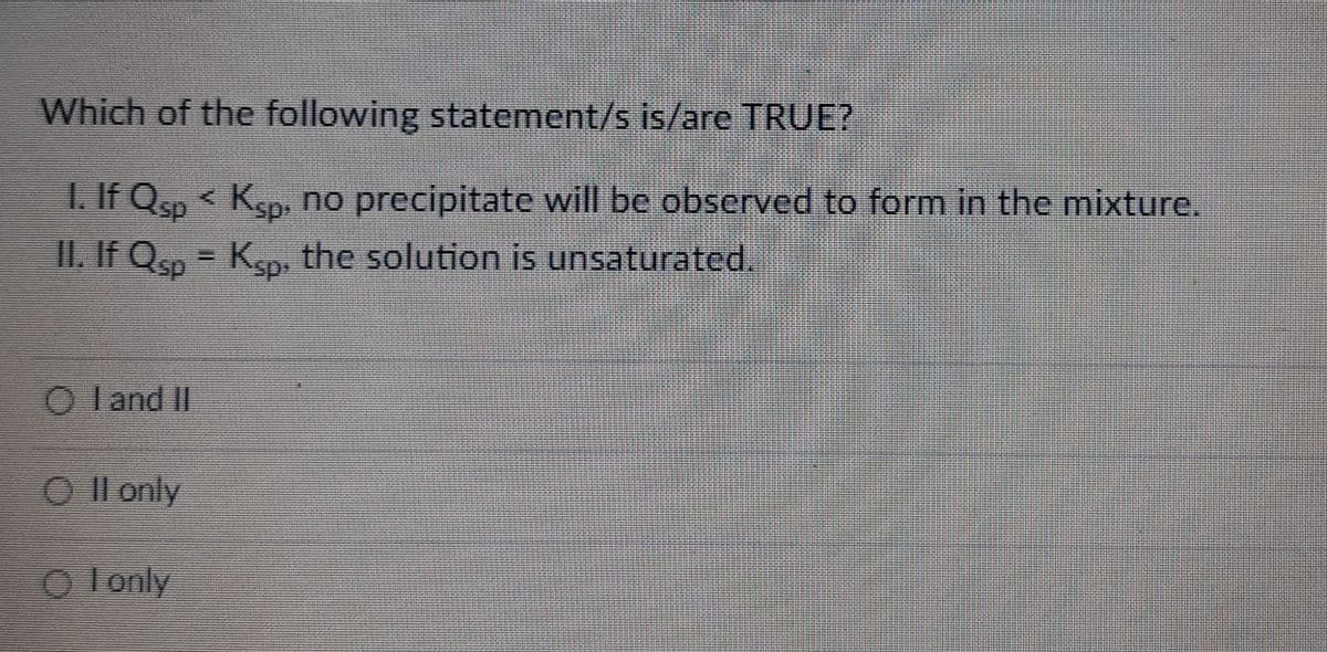 Which of the following statement/s is/are TRUE?
1. If Qsp < Ksp, no precipitate will be observed to form in the mixture.
II. If Qsp = Ksp, the solution is unsaturated.
Oland II
O II only
ⒸI only