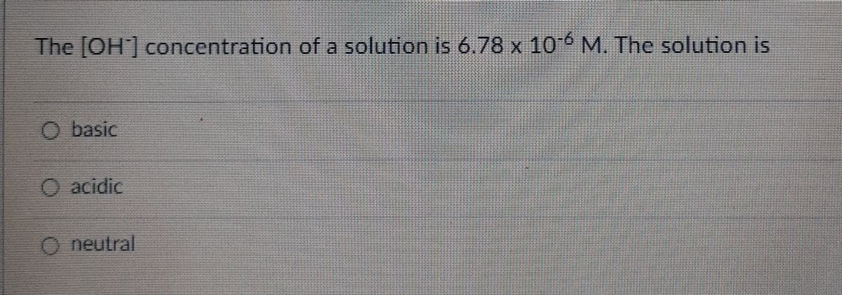 The [OH] concentration of a solution is 6.78 x 10-6 M. The solution is
O basic
O acidic
O neutral