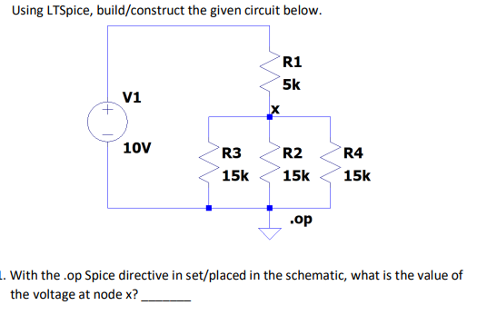 Using LTSpice, build/construct the given circuit below.
R1
5k
V1
10V
R3
R2
R4
15k
15k
15k
.op
1. With the .op Spice directive in set/placed in the schematic, what is the value of
the voltage at node x?
in
