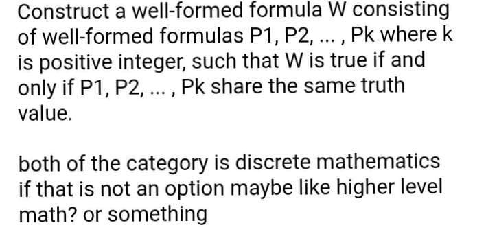 Construct a well-formed formula W consisting
of well-formed formulas P1, P2, ... , Pk where k
is positive integer, such that W is true if and
only if P1, P2, ... , Pk share the same truth
value.
both of the category is discrete mathematics
if that is not an option maybe like higher level
math? or something
