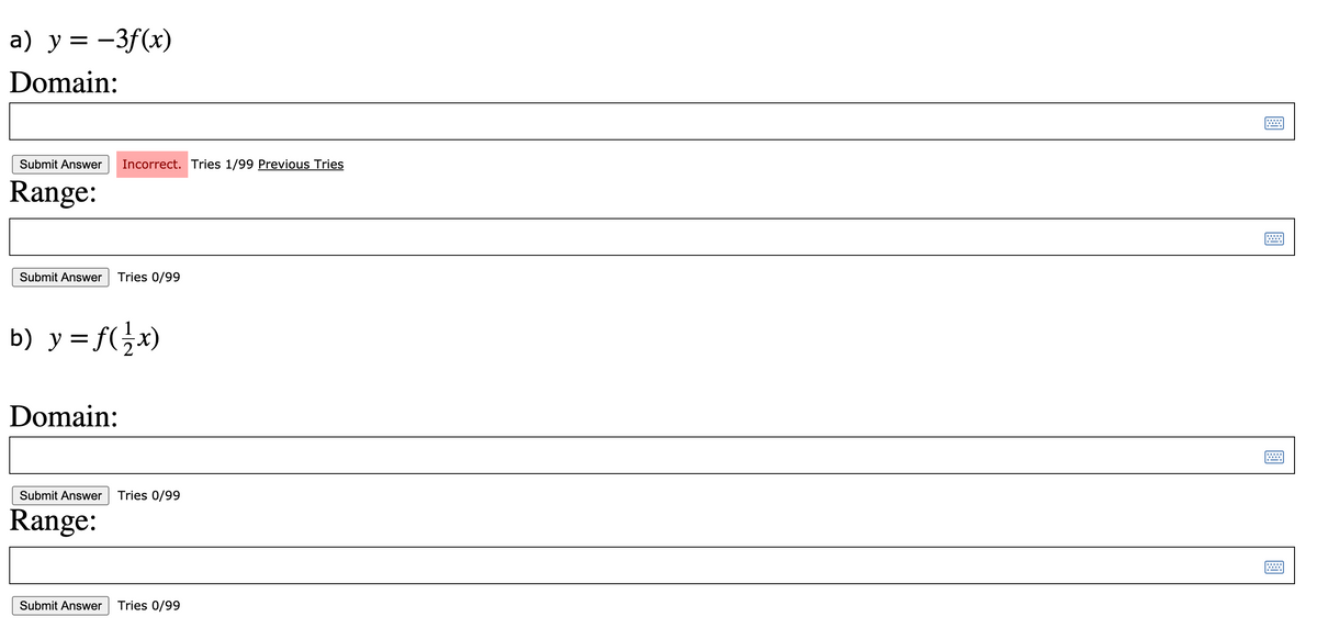 a) y = -3f(x)
Domain:
Submit Answer
Incorrect. Tries 1/99 Previous Tries
Range:
Submit Answer
Tries 0/99
b) y = f(}x)
Domain:
Submit Answer
Tries 0/99
Range:
Submit Answer
Tries 0/99
