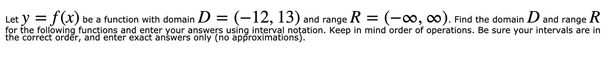 Let y = f(x) be a function with domain D = (-12, 13) and range R = (-0, 0). Find the domain D and range
for the following funcționş and enter your answers using interval noțation. Keep in mind order of operations. Be sure your intervals are in
the correct orděr, and enter exact anśwers only (no approximations).
