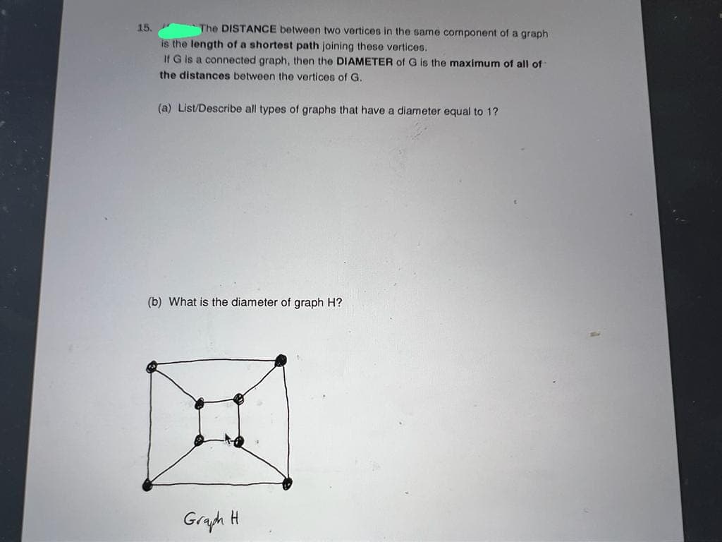 15.
The DISTANCE between two vertices in the same component of a graph
is the length of a shortest path joining these vertices.
If G is a connected graph, then the DIAMETER of G is the maximum of all of
the distances between the vertices of G.
(a) List/Describe all types of graphs that have a diameter equal to 1?
(b) What is the diameter of graph H?
Graph
H