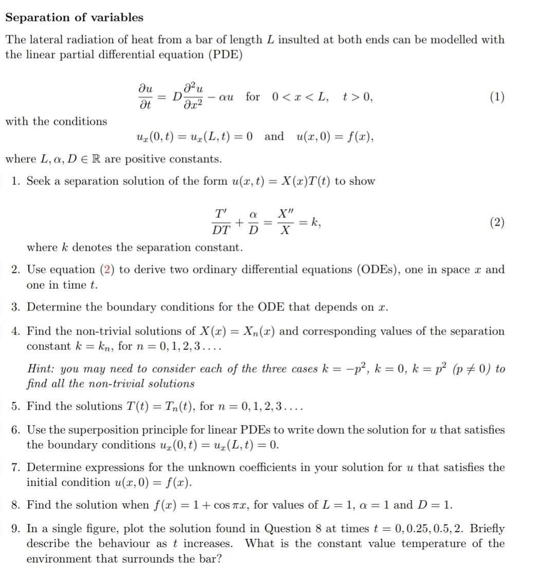 Separation of variables
The lateral radiation of heat from a bar of length L insulted at both ends can be modelled with
the linear partial differential equation (PDE)
Ju
² u
= D.
- au for 0<x<L, t> 0,
(1)
Ət მე2
with the conditions
ux(0, t) = ux (L, t) = 0 and u(x,0) = f(x),
where L, a, DER are positive constants.
1. Seek a separation solution of the form u(x, t) = X(x)T(t) to show
T' a X"
+ = = k,
(2)
DT D X
where k denotes the separation constant.
2. Use equation (2) to derive two ordinary differential equations (ODEs), one in space x and
one in time t.
3. Determine the boundary conditions for the ODE that depends on x.
4. Find the non-trivial solutions of X(x) = Xn(x) and corresponding values of the separation
constant k = kn, for n = 0, 1, 2, 3....
Hint: you may need to consider each of the three cases k=-p², k = 0, k = p² (p = 0) to
find all the non-trivial solutions
5. Find the solutions T(t) = Tn(t), for n = 0, 1, 2, 3 ....
6. Use the superposition principle for linear PDEs to write down the solution for u that satisfies
the boundary conditions ur (0, t) = u(L, t) = 0.
7. Determine expressions for the unknown coefficients in your solution for u that satisfies the
initial condition u(x,0) = f(x).
8. Find the solution when f(x) = 1 + cos πx, for values of L = 1, a = 1 and D = 1.
9. In a single figure, plot the solution found in Question 8 at times t = 0, 0.25, 0.5, 2. Briefly
describe the behaviour as t increases. What is the constant value temperature of the
environment that surrounds the bar?