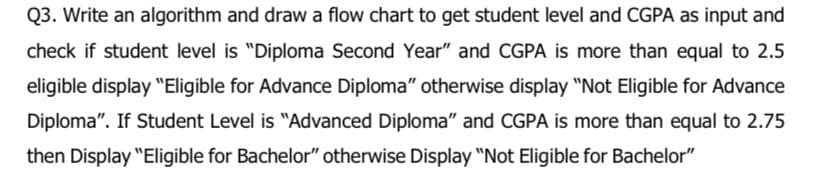 Q3. Write an algorithm and draw a flow chart to get student level and CGPA as input and
check if student level is "Diploma Second Year" and CGPA is more than equal to 2.5
eligible display "Eligible for Advance Diploma" otherwise display "Not Eligible for Advance
Diploma". If Student Level is "Advanced Diploma" and CGPA is more than equal to 2.75
then Display "Eligible for Bachelor" otherwise Display "Not Eligible for Bachelor"
