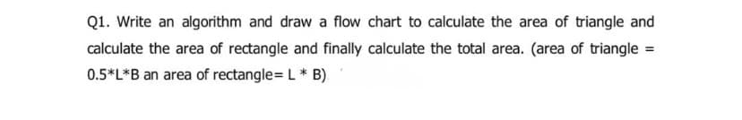 Q1. Write an algorithm and draw a flow chart to calculate the area of triangle and
calculate the area of rectangle and finally calculate the total area. (area of triangle =
0.5*L*B an area of rectangle= L* B)
