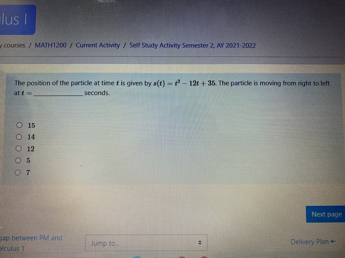 lus I
y courses / MATH1200 / Current Activity / Self Study Activity Semester 2, AY 2021-2022
The position of the particle at time t is given by s(t) = t – 12t + 35. The particle is moving from right to left
at t =
seconds.
O 15
O 14
O12
0 5
07
Next page
gap between PM and
Jump to..
Deliyery Plan
alculus 1
