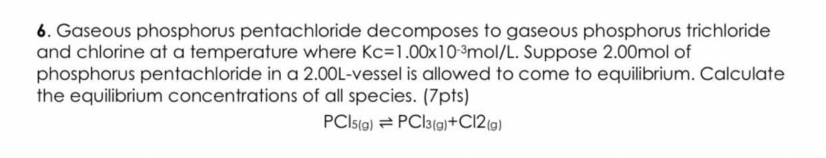 6. Gaseous phosphorus pentachloride decomposes to gaseous phosphorus trichloride
and chlorine at a temperature where Kc=1.00x10-3mol/L. Suppose 2.00mol of
phosphorus pentachloride in a 2.00L-vessel is allowed to come to equilibrium. Calculate
the equilibrium concentrations of all species. (7pts)
PCIS(g) = PCI3(9)+C12 (g)
