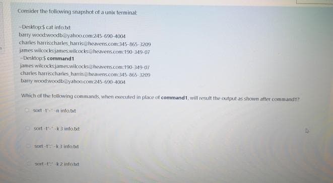 Consider the following snapshot of a unix terminal:
-Desktop:S cat info.bxt
barry woodwoodb@yahoo.com.245-690-4004
charles harrischarles harris@heavens.com:345-865-3209
james wilcocksjames.wilcocks@heavens.com:190 349-07
-Desktop:$ command1
james wilcocksjames.wilcocks@heavens.com:190-349-07
charles harris.charles_harris@heavens.com:345-865-3209
barry woodwoodb@yahoo.com:245-690-4004
Which of the tollowing commands, when executed in place of command1, will result the output as shown after command1?
O sort-t'--n info.txt
sort -1--k 3 info.bxt
sort-t-k3 info.bxt
sort-tk2 info.bxt
