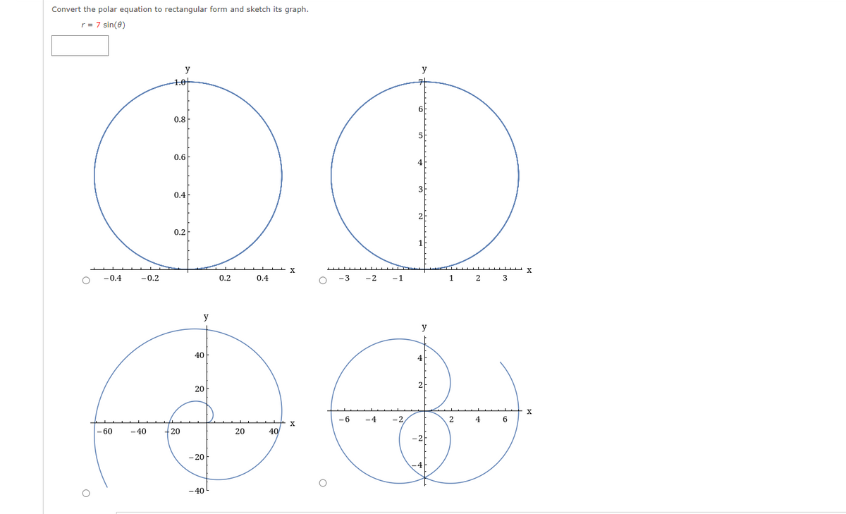 Convert the polar equation to rectangular form and sketch its graph.
ir = 7 sin(8)
5
4
OO
3
X
-3 -2 -1
0
-0.4
- 60
-0.2
-40
y
10
0.8
0.6
0.4
0.2
20
y
40
20
-20
-40
0.2
20
0.4
40
+ x
-6
-4 -2
6
2
y
4
2
-2
1 2
2 4
3
6
X
X