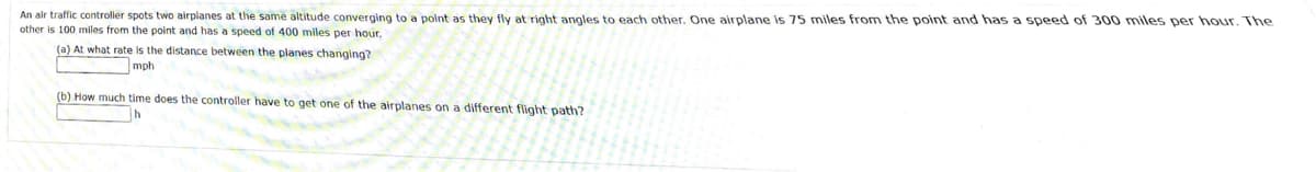 An air traffic controller spots two airplanes at the same altitude converging to a point as they fly at right angles to each other. One airplane is 75 miles from the point and has a speed of 300 miles per hour. The
other is 100 miles from the point and has a speed of 400 miles per hour.
(a) At what rate is the distance between the planes changing?
mph
(b) How much time does the controller have to get one of the airplanes on a different flight path?