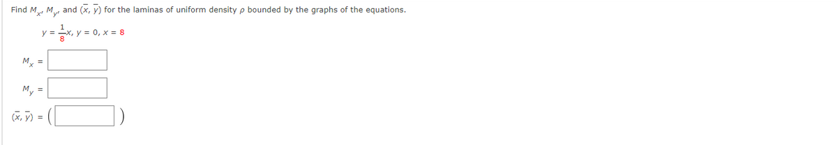 ### Finding Moments and Centroid for Lamina of Uniform Density

Given the equations that bound the lamina with uniform density \(\rho\):

\[ y = \frac{1}{8}x \]
\[ y = 0 \]
\[ x = 8 \]

We are required to find the moments \(M_x\), \(M_y\), and the centroid \((\bar{x}, \bar{y})\).

#### Steps and Formulas

1. **Moment \(M_x\)**:
   \[
   M_x = \int_{a}^{b} y \, dA
   \]
   where \(dA\) is the differential element of area.

2. **Moment \(M_y\)**:
   \[
   M_y = \int_{a}^{b} x \, dA
   \]
   
3. **Centroid \((\bar{x}, \bar{y})\)**:
   \[
   \bar{x} = \frac{M_y}{m}
   \]
   \[
   \bar{y} = \frac{M_x}{m}
   \]
   where \(m\) is the total mass of the lamina.

#### Calculation Setup

   \[
   M_x = \boxed{\phantom{______}}
   \]

   \[
   M_y = \boxed{\phantom{______}}
   \]

   \[
   (\bar{x}, \bar{y}) = \left( \boxed{\phantom{______}}, \boxed{\phantom{______}} \right)
   \]

The graphs and diagrams associated with the equations provided are not explicitly illustrated here but would typically include plotting each given equation to visualize the bounded region of the lamina. The boundaries are defined as follows:
- The straight line \(y = \frac{1}{8} x\),
- The x-axis \(y = 0\),
- The vertical line \(x = 8\).

This process involves setting up the integrals for \(M_x\) and \(M_y\) over the region defined by the given boundaries and then evaluating them to find the moments and subsequently the centroid.