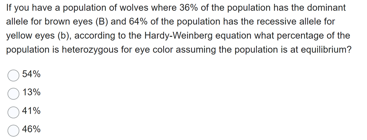 If you have a population of wolves where 36% of the population has the dominant
allele for brown eyes (B) and 64% of the population has the recessive allele for
yellow eyes (b), according to the Hardy-Weinberg equation what percentage of the
population is heterozygous for eye color assuming the population is at equilibrium?
54%
13%
41%
46%