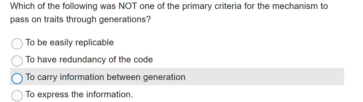 Which of the following was NOT one of the primary criteria for the mechanism to
pass on traits through generations?
To be easily replicable
To have redundancy of the code
To carry information between generation
To express the information.