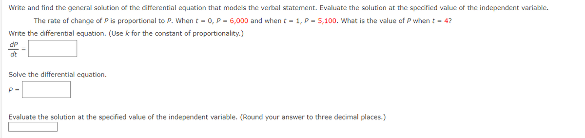 Write and find the general solution of the differential equation that models the verbal statement. Evaluate the solution at the specified value of the independent variable.
The rate of change of P is proportional to P. When t = 0, P = 6,000 and when t = 1, P = 5,100. What is the value of P when t = 4?
Write the differential equation. (Use k for the constant of proportionality.)
dP
dt
=
Solve the differential equation.
P =
Evaluate the solution at the specified value of the independent variable. (Round your answer to three decimal places.)