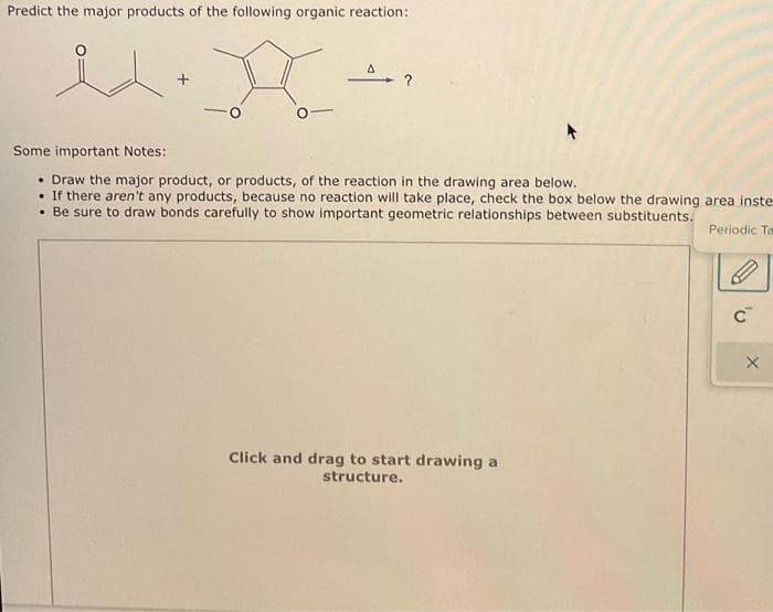 Predict the major products of the following organic reaction:
X-
id.
A
Some important Notes:
• Draw the major product, or products, of the reaction in the drawing area below.
. If there aren't any products, because no reaction will take place, check the box below the drawing area inste-
• Be sure to draw bonds carefully to show important geometric relationships between substituents.
Periodic Ta
Click and drag to start drawing a
structure.
'v
X