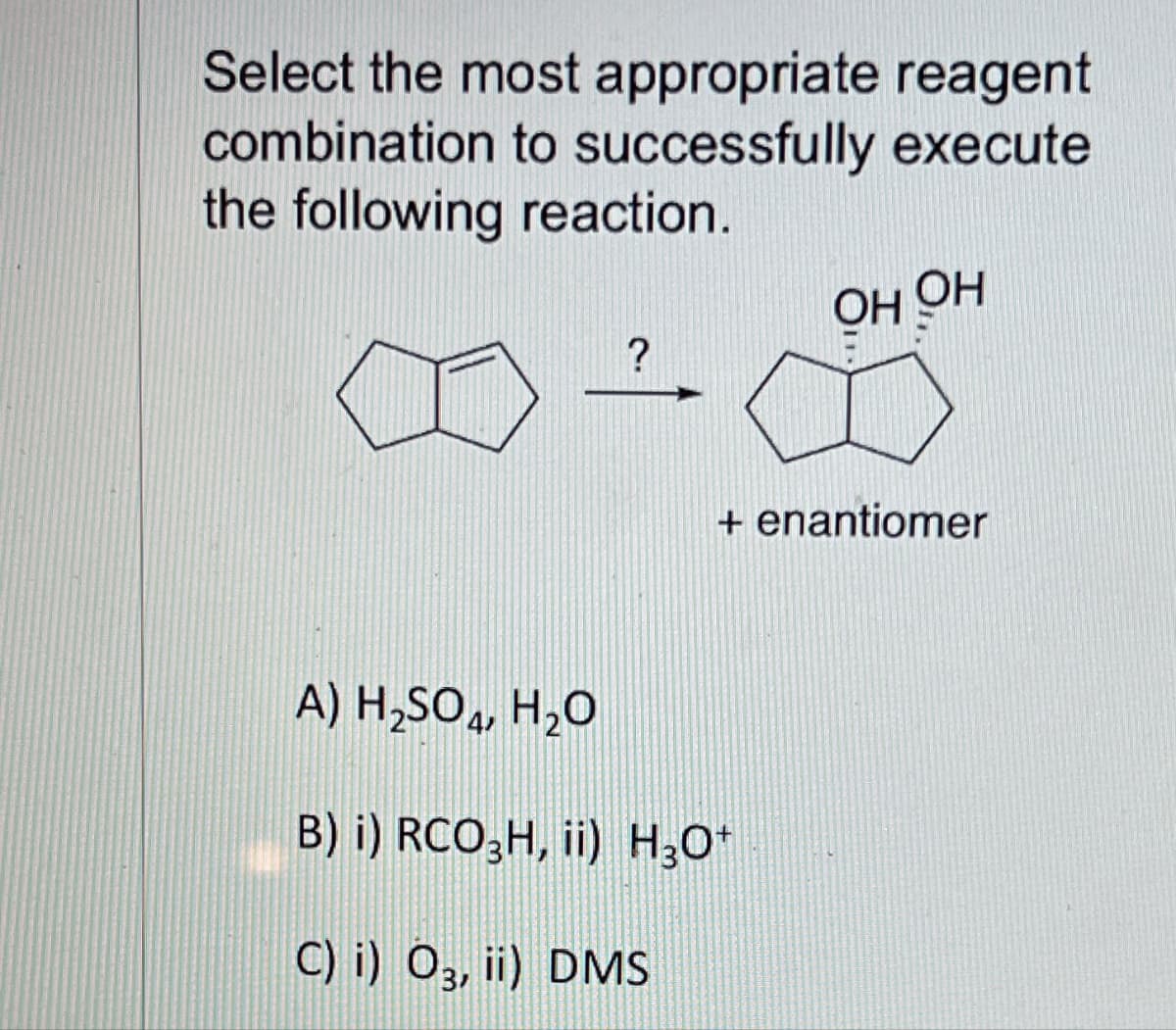 Select the most appropriate reagent
combination to successfully execute
the following reaction.
?
OH OH
+ enantiomer
A) H₂SO4, H₂O
B) i) RCO3H, ii) H3O+
C) i) 03, ii) DMS